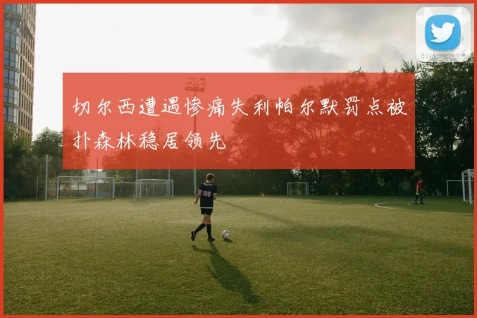 切尔西遭遇惨痛失利帕尔默罚点被扑森林稳居领先